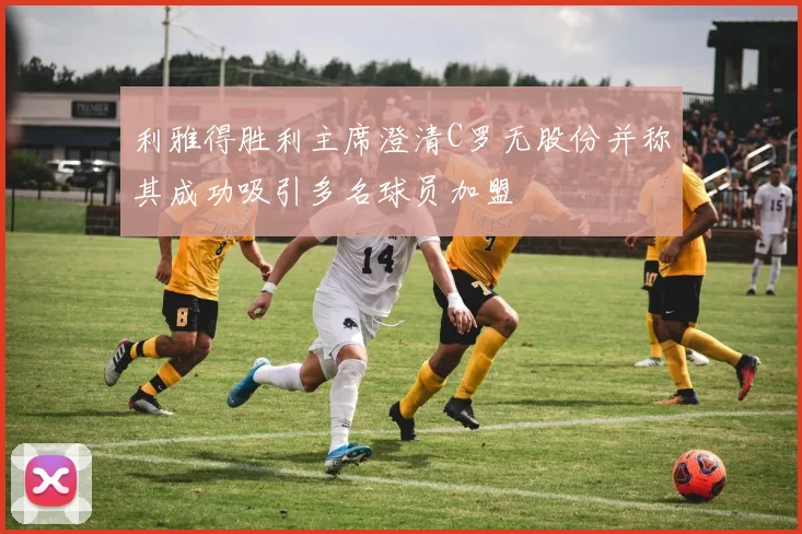 利雅得胜利主席澄清C罗无股份并称其成功吸引多名球员加盟