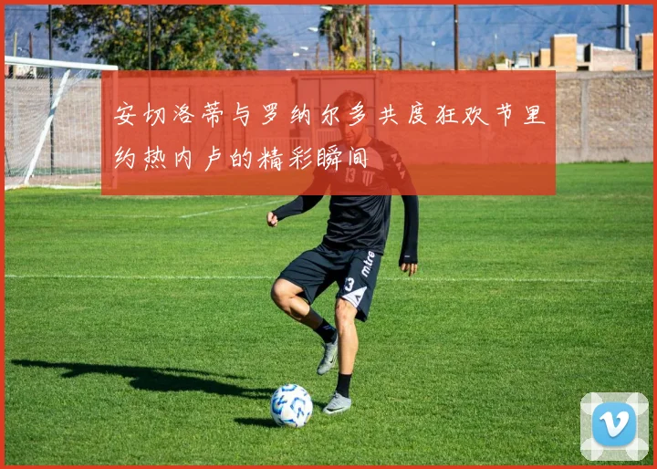 安切洛蒂与罗纳尔多共度狂欢节里约热内卢的精彩瞬间