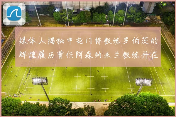 媒体人揭秘申花门将教练罗伯茨的辉煌履历曾任阿森纳米兰教练并在华夏执教