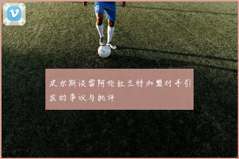 皮尔斯谈雷阿伦杜兰特加盟对手引发的争议与批评