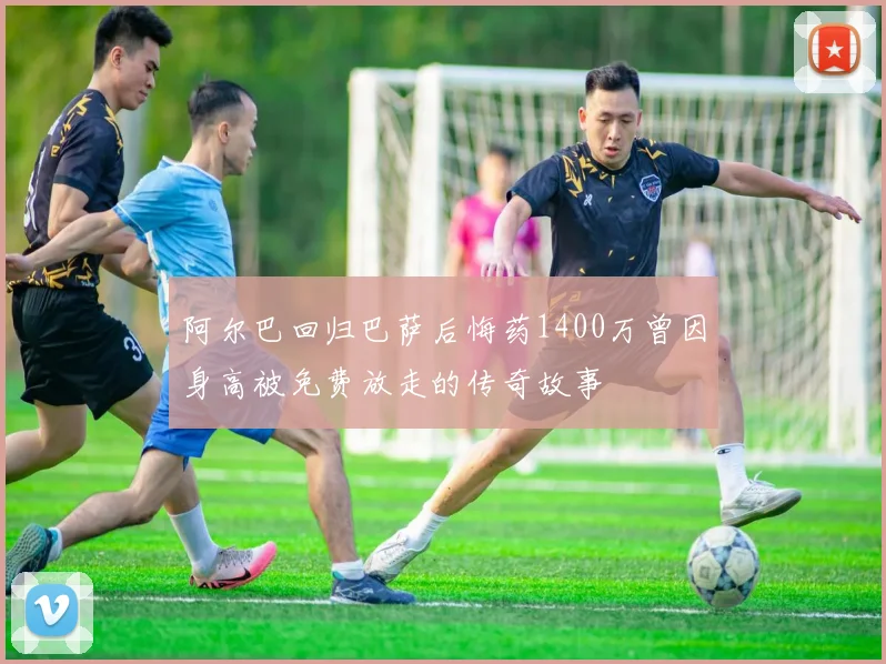 阿尔巴回归巴萨后悔药1400万曾因身高被免费放走的传奇故事