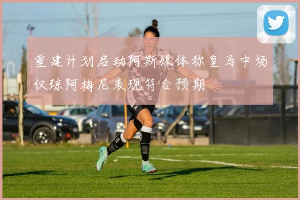 重建计划启动阿斯媒体称皇马中场仅琼阿梅尼表现符合预期