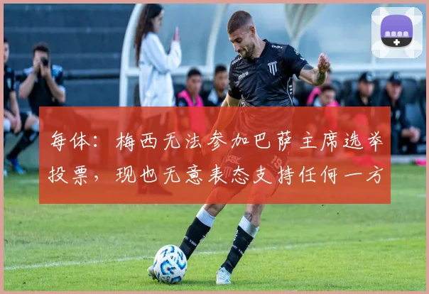 每体：梅西无法参加巴萨主席选举投票，现也无意表态支持任何一方