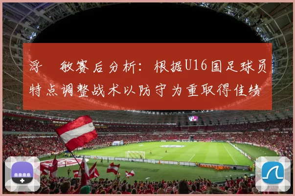 浮嶋敏赛后分析：根据U16国足球员特点调整战术以防守为重取得佳绩