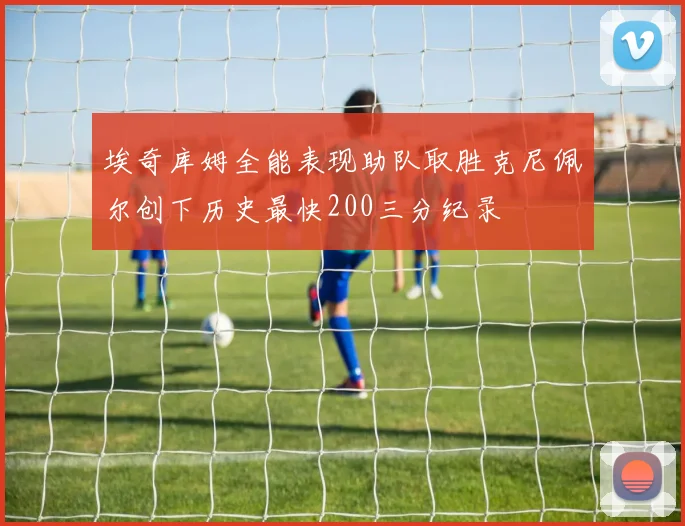 埃奇库姆全能表现助队取胜克尼佩尔创下历史最快200三分纪录