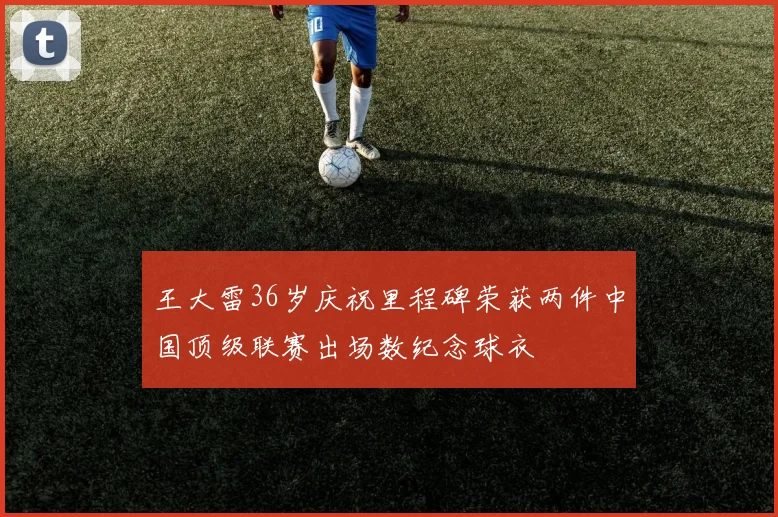 王大雷36岁庆祝里程碑荣获两件中国顶级联赛出场数纪念球衣