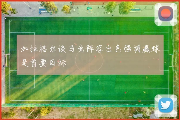 加拉格尔谈马竞阵容出色强调赢球是首要目标