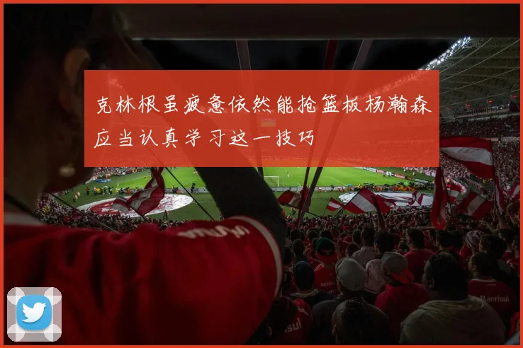 克林根虽疲惫依然能抢篮板杨瀚森应当认真学习这一技巧