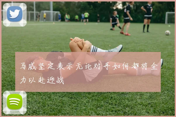 马威坚定表示无论对手如何都将全力以赴迎战